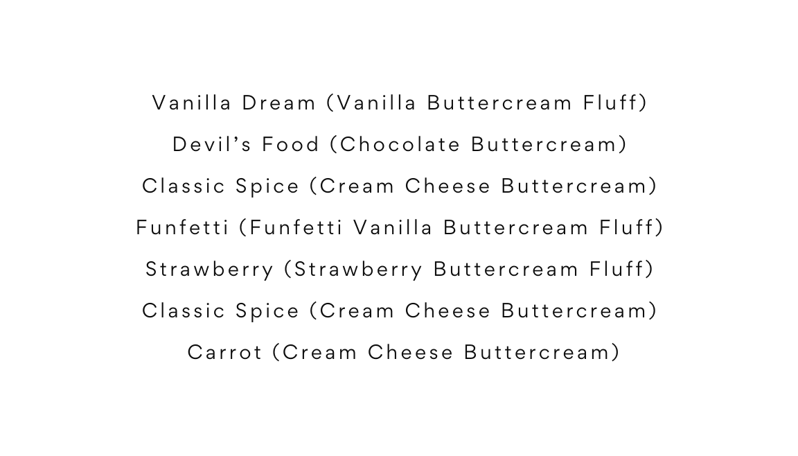 Vanilla Dream Vanilla Buttercream Fluff Devil s Food Chocolate Buttercream Classic Spice Cream Cheese Buttercream Funfetti Funfetti Vanilla Buttercream Fluff Strawberry Strawberry Buttercream Fluff Classic Spice Cream Cheese Buttercream Carrot Cream Cheese Buttercream